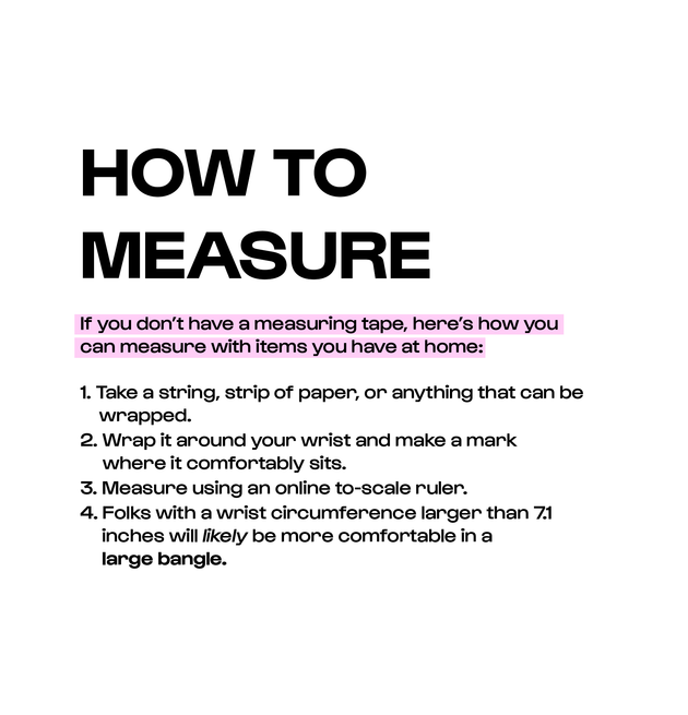 How to measure instructions if you don’t have a measuring tape. 1. Take a string, strip of paper, or anything that can be wrapped. 2. Wrap it around your wrist and make a mark where it comfortably sits. 3. Measure using an online to-scale ruler. 4. Folks with a wrist circumference larger than 7.1 inches will likely be more comfortable in a large bangle